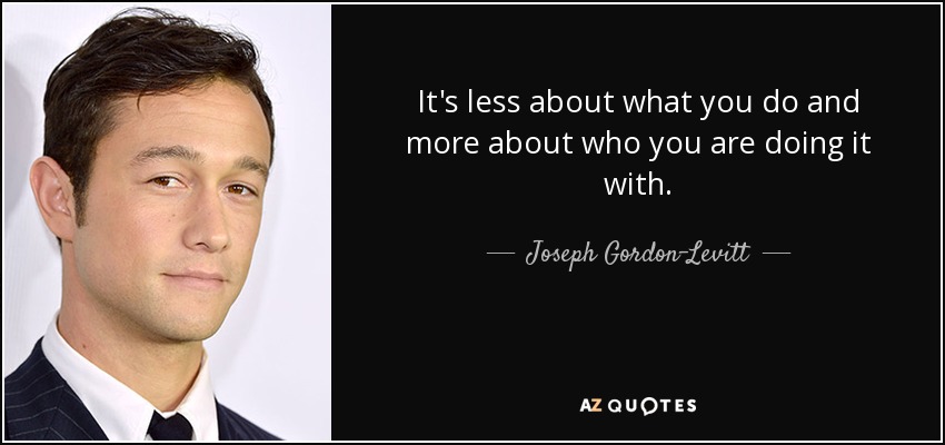 It's less about what you do and more about who you are doing it with. - Joseph Gordon-Levitt