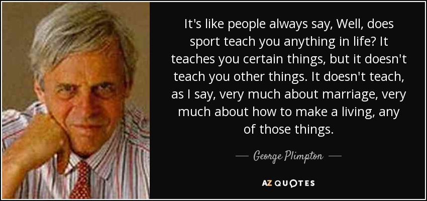 It's like people always say, Well, does sport teach you anything in life? It teaches you certain things, but it doesn't teach you other things. It doesn't teach, as I say, very much about marriage, very much about how to make a living, any of those things. - George Plimpton