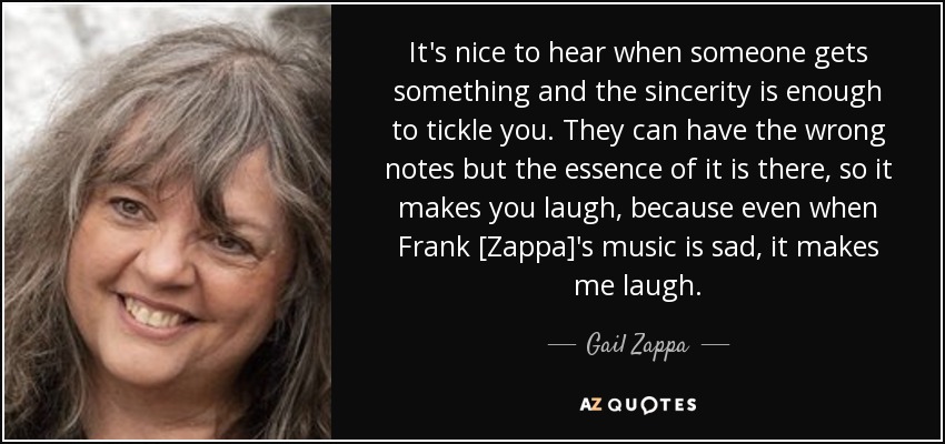 It's nice to hear when someone gets something and the sincerity is enough to tickle you. They can have the wrong notes but the essence of it is there, so it makes you laugh, because even when Frank [Zappa]'s music is sad, it makes me laugh. - Gail Zappa