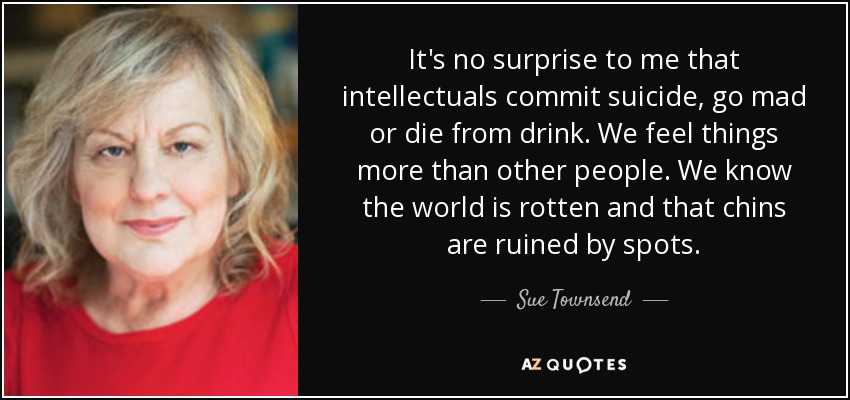 It's no surprise to me that intellectuals commit suicide, go mad or die from drink. We feel things more than other people. We know the world is rotten and that chins are ruined by spots. - Sue Townsend
