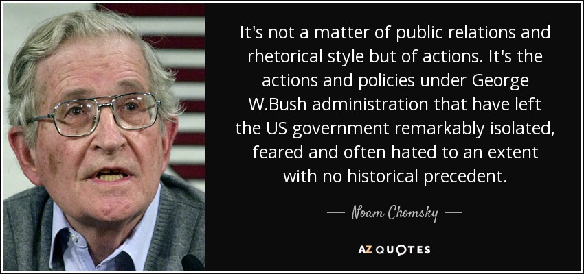 It's not a matter of public relations and rhetorical style but of actions. It's the actions and policies under George W.Bush administration that have left the US government remarkably isolated, feared and often hated to an extent with no historical precedent. - Noam Chomsky