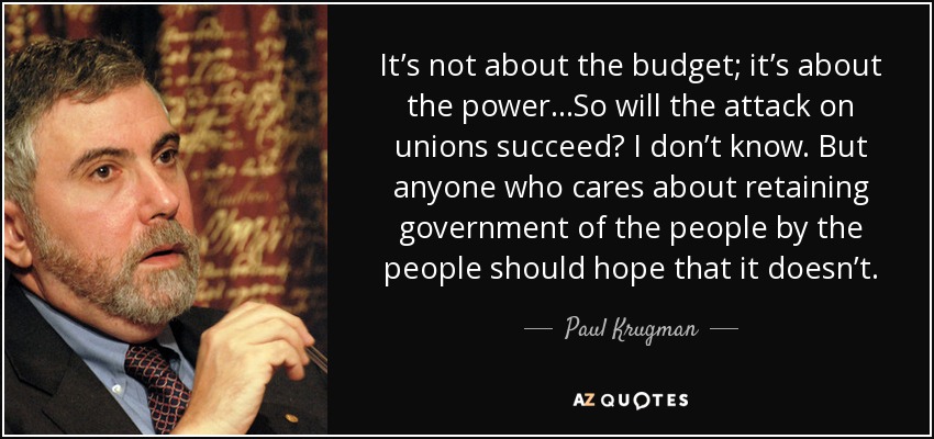 It’s not about the budget; it’s about the power...So will the attack on unions succeed? I don’t know. But anyone who cares about retaining government of the people by the people should hope that it doesn’t. - Paul Krugman