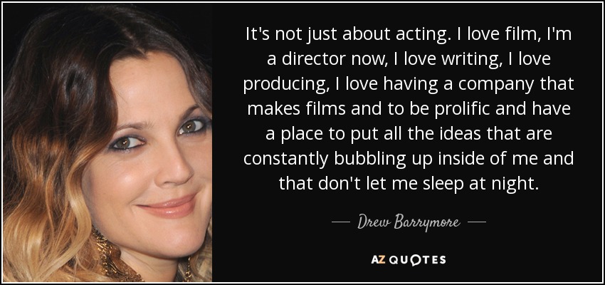 It's not just about acting. I love film, I'm a director now, I love writing, I love producing, I love having a company that makes films and to be prolific and have a place to put all the ideas that are constantly bubbling up inside of me and that don't let me sleep at night. - Drew Barrymore