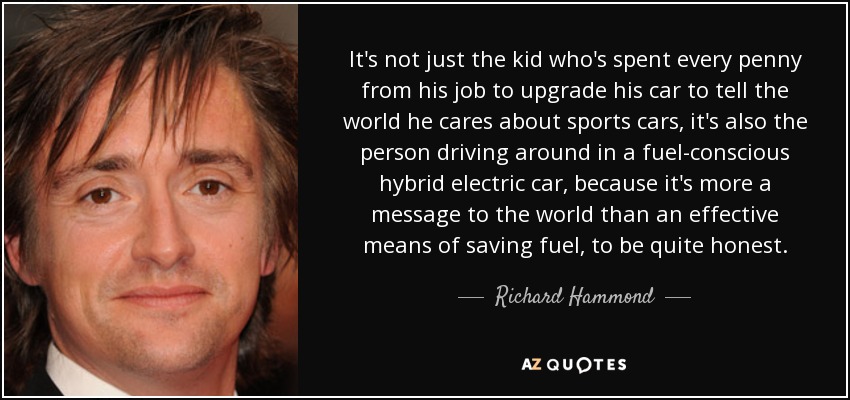 It's not just the kid who's spent every penny from his job to upgrade his car to tell the world he cares about sports cars, it's also the person driving around in a fuel-conscious hybrid electric car, because it's more a message to the world than an effective means of saving fuel, to be quite honest. - Richard Hammond