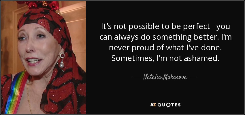 It's not possible to be perfect - you can always do something better. I'm never proud of what I've done. Sometimes, I'm not ashamed. - Natalia Makarova
