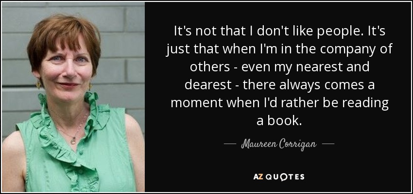 It's not that I don't like people. It's just that when I'm in the company of others - even my nearest and dearest - there always comes a moment when I'd rather be reading a book. - Maureen Corrigan
