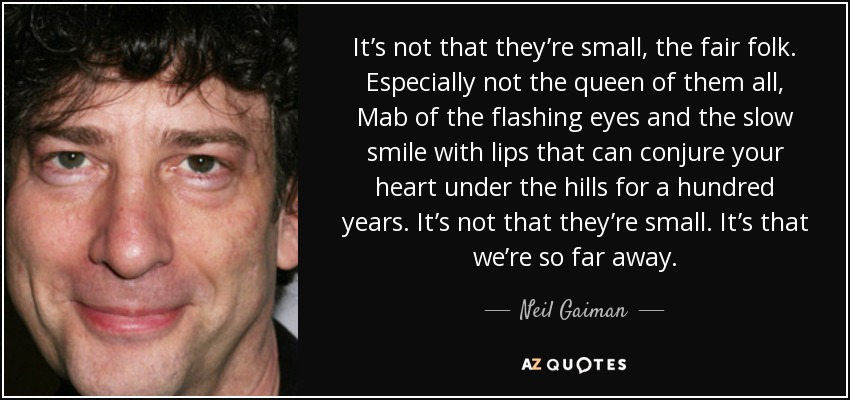 It’s not that they’re small, the fair folk. Especially not the queen of them all, Mab of the flashing eyes and the slow smile with lips that can conjure your heart under the hills for a hundred years. It’s not that they’re small. It’s that we’re so far away. - Neil Gaiman