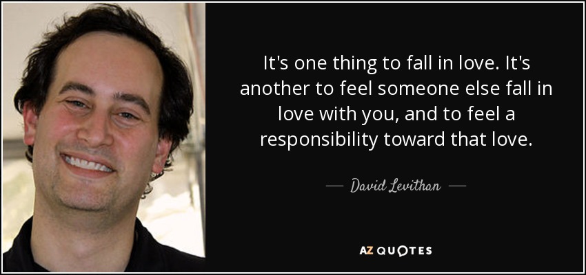 It's one thing to fall in love. It's another to feel someone else fall in love with you, and to feel a responsibility toward that love. - David Levithan