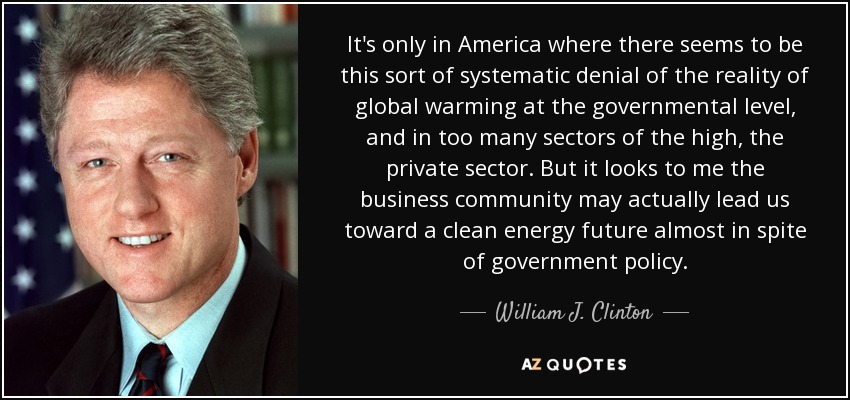 It's only in America where there seems to be this sort of systematic denial of the reality of global warming at the governmental level, and in too many sectors of the high, the private sector. But it looks to me the business community may actually lead us toward a clean energy future almost in spite of government policy. - William J. Clinton