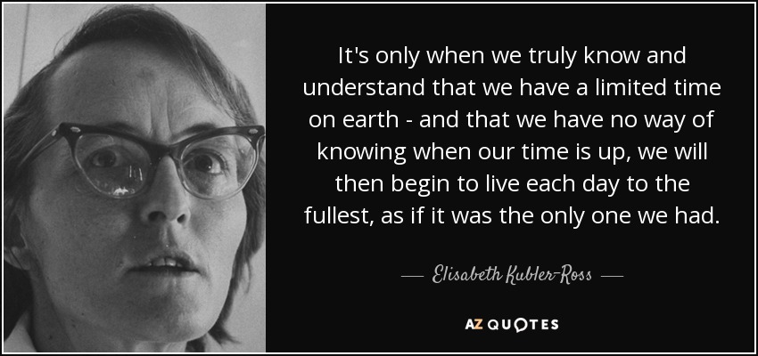 It's only when we truly know and understand that we have a limited time on earth - and that we have no way of knowing when our time is up, we will then begin to live each day to the fullest, as if it was the only one we had. - Elisabeth Kubler-Ross