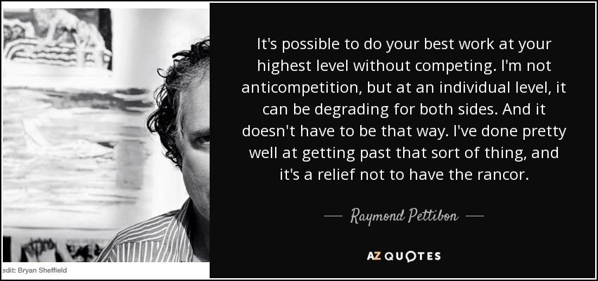 It's possible to do your best work at your highest level without competing. I'm not anticompetition, but at an individual level, it can be degrading for both sides. And it doesn't have to be that way. I've done pretty well at getting past that sort of thing, and it's a relief not to have the rancor. - Raymond Pettibon