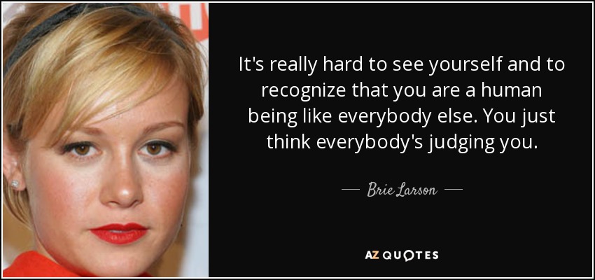 It's really hard to see yourself and to recognize that you are a human being like everybody else. You just think everybody's judging you. - Brie Larson