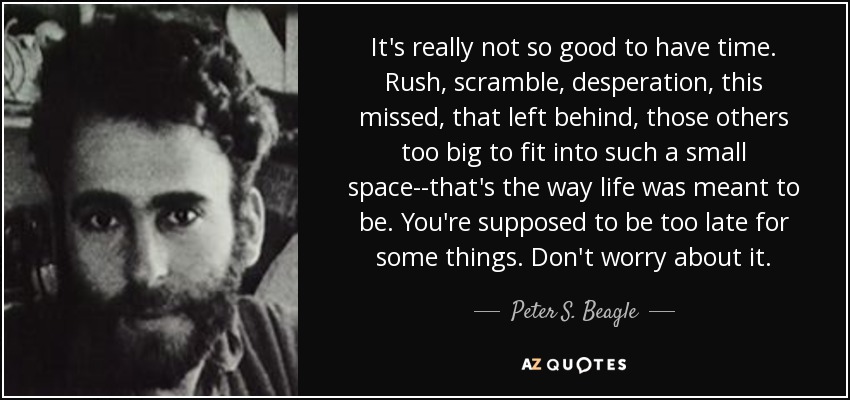 It's really not so good to have time. Rush, scramble, desperation, this missed, that left behind, those others too big to fit into such a small space--that's the way life was meant to be. You're supposed to be too late for some things. Don't worry about it. - Peter S. Beagle