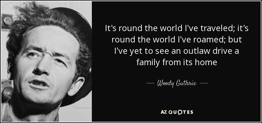 It's round the world I've traveled; it's round the world I've roamed; but I've yet to see an outlaw drive a family from its home - Woody Guthrie