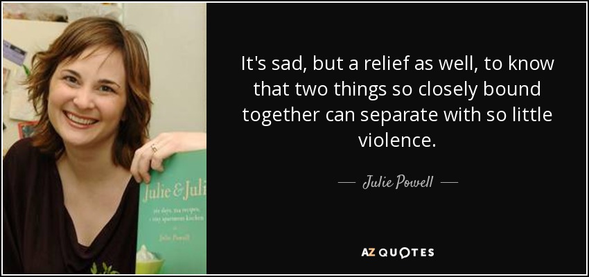 It's sad, but a relief as well, to know that two things so closely bound together can separate with so little violence. - Julie Powell