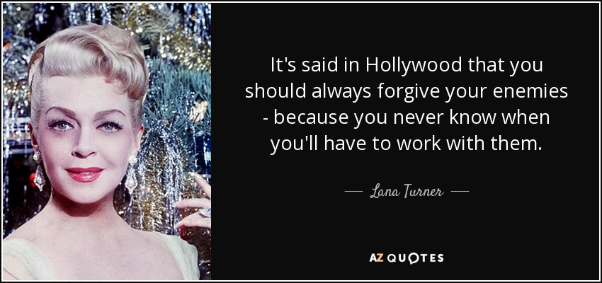 It's said in Hollywood that you should always forgive your enemies - because you never know when you'll have to work with them. - Lana Turner