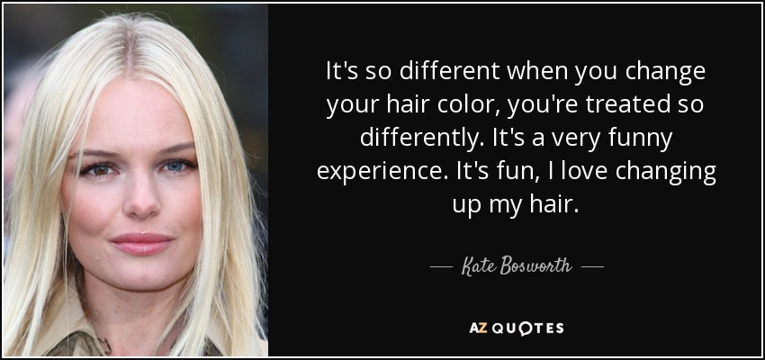 It's so different when you change your hair color, you're treated so differently. It's a very funny experience. It's fun, I love changing up my hair. - Kate Bosworth