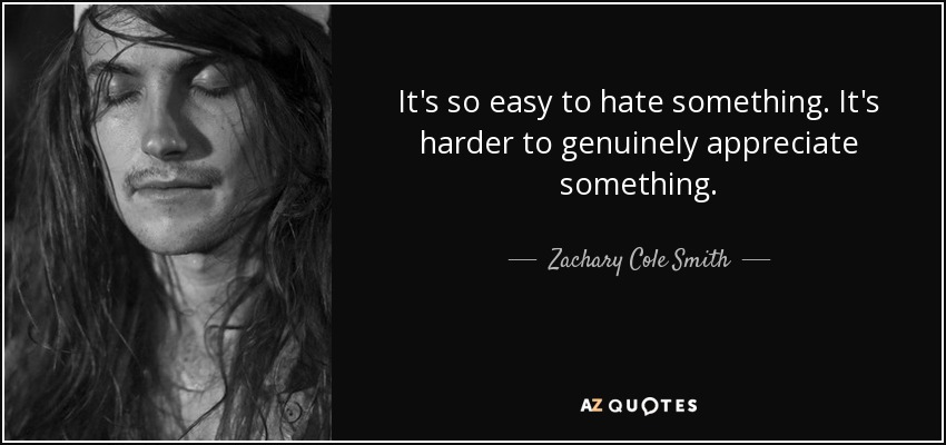 It's so easy to hate something. It's harder to genuinely appreciate something. - Zachary Cole Smith