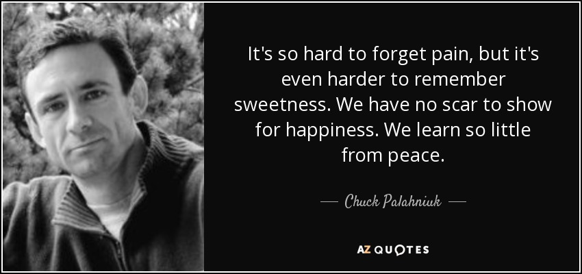 It's so hard to forget pain, but it's even harder to remember sweetness. We have no scar to show for happiness. We learn so little from peace. - Chuck Palahniuk