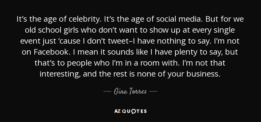 It’s the age of celebrity. It’s the age of social media. But for we old school girls who don’t want to show up at every single event just ‘cause I don’t tweet–I have nothing to say. I’m not on Facebook. I mean it sounds like I have plenty to say, but that’s to people who I’m in a room with. I’m not that interesting, and the rest is none of your business. - Gina Torres