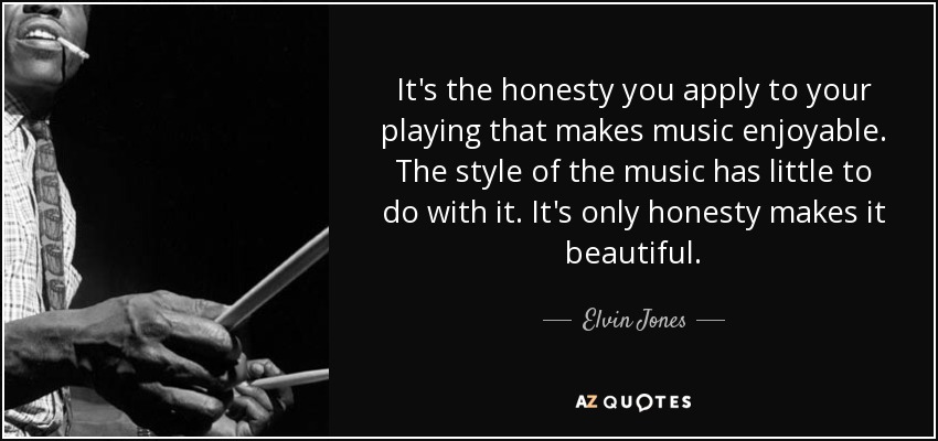 It's the honesty you apply to your playing that makes music enjoyable. The style of the music has little to do with it. It's only honesty makes it beautiful. - Elvin Jones