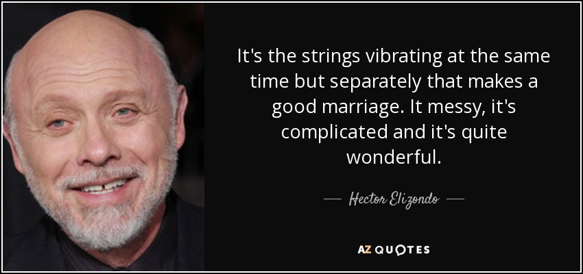 It's the strings vibrating at the same time but separately that makes a good marriage. It messy, it's complicated and it's quite wonderful. - Hector Elizondo