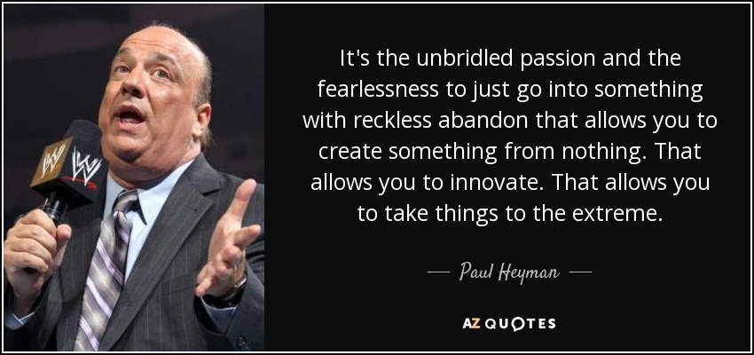 It's the unbridled passion and the fearlessness to just go into something with reckless abandon that allows you to create something from nothing. That allows you to innovate. That allows you to take things to the extreme. - Paul Heyman