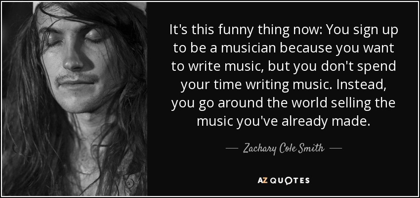 It's this funny thing now: You sign up to be a musician because you want to write music, but you don't spend your time writing music. Instead, you go around the world selling the music you've already made. - Zachary Cole Smith