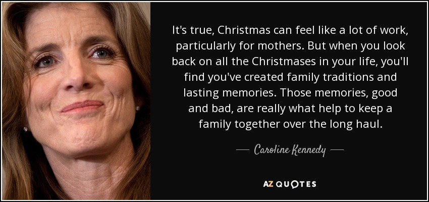 It's true, Christmas can feel like a lot of work, particularly for mothers. But when you look back on all the Christmases in your life, you'll find you've created family traditions and lasting memories. Those memories, good and bad, are really what help to keep a family together over the long haul. - Caroline Kennedy