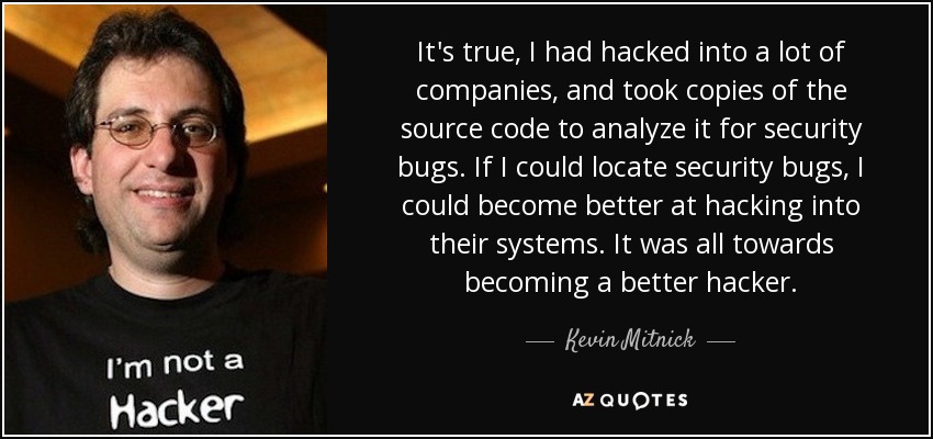 It's true, I had hacked into a lot of companies, and took copies of the source code to analyze it for security bugs. If I could locate security bugs, I could become better at hacking into their systems. It was all towards becoming a better hacker. - Kevin Mitnick