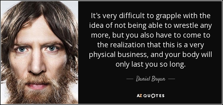 It's very difficult to grapple with the idea of not being able to wrestle any more, but you also have to come to the realization that this is a very physical business, and your body will only last you so long. - Daniel Bryan