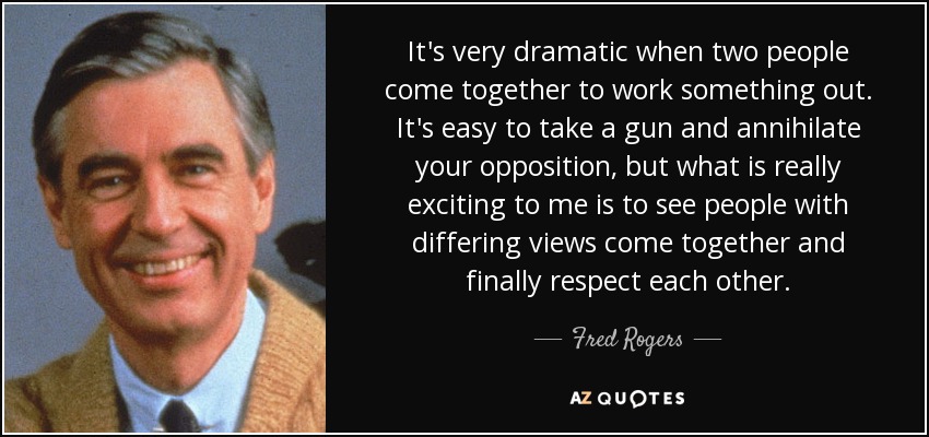 It's very dramatic when two people come together to work something out. It's easy to take a gun and annihilate your opposition, but what is really exciting to me is to see people with differing views come together and finally respect each other. - Fred Rogers