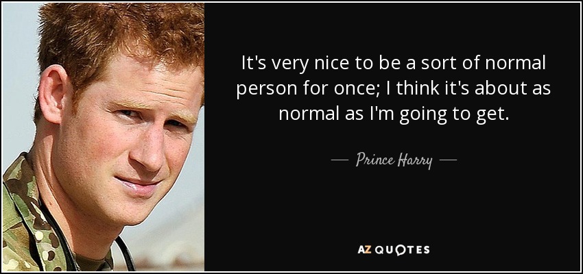 It's very nice to be a sort of normal person for once; I think it's about as normal as I'm going to get. - Prince Harry