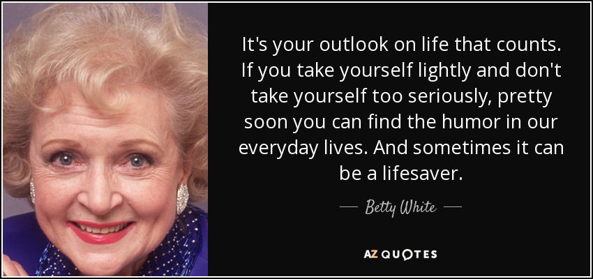 It's your outlook on life that counts. If you take yourself lightly and don't take yourself too seriously, pretty soon you can find the humor in our everyday lives. And sometimes it can be a lifesaver. - Betty White