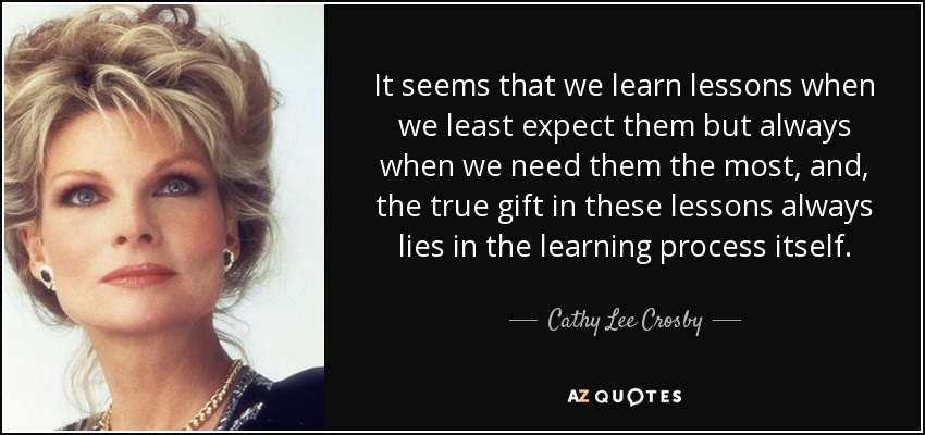 It seems that we learn lessons when we least expect them but always when we need them the most, and, the true gift in these lessons always lies in the learning process itself. - Cathy Lee Crosby