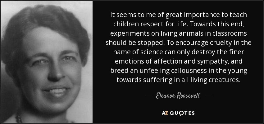 It seems to me of great importance to teach children respect for life. Towards this end, experiments on living animals in classrooms should be stopped. To encourage cruelty in the name of science can only destroy the finer emotions of affection and sympathy, and breed an unfeeling callousness in the young towards suffering in all living creatures. - Eleanor Roosevelt