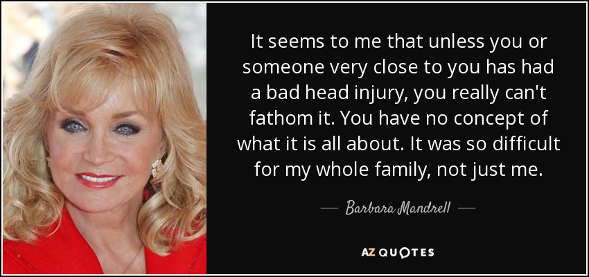 It seems to me that unless you or someone very close to you has had a bad head injury, you really can't fathom it. You have no concept of what it is all about. It was so difficult for my whole family, not just me. - Barbara Mandrell