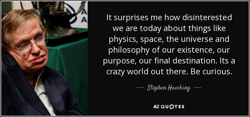It surprises me how disinterested we are today about things like physics, space, the universe and philosophy of our existence, our purpose, our final destination. Its a crazy world out there. Be curious. - Stephen Hawking
