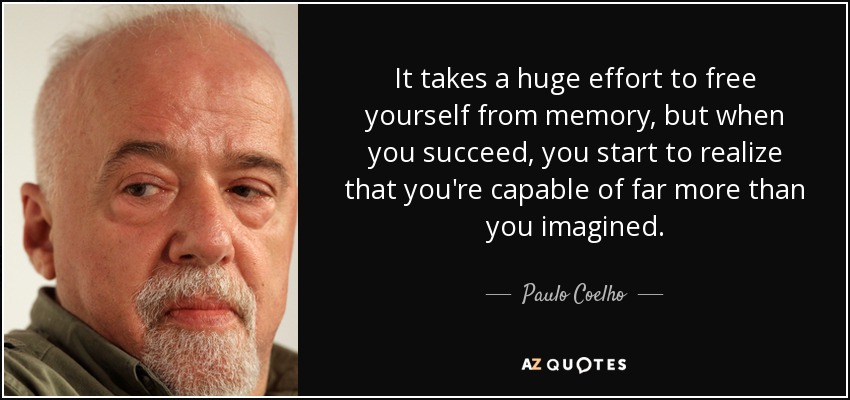 Hace falta un gran esfuerzo para liberarse de la memoria, pero cuando lo consigues, empiezas a darte cuenta de que eres capaz de mucho más de lo que imaginabas. - Paulo Coelho