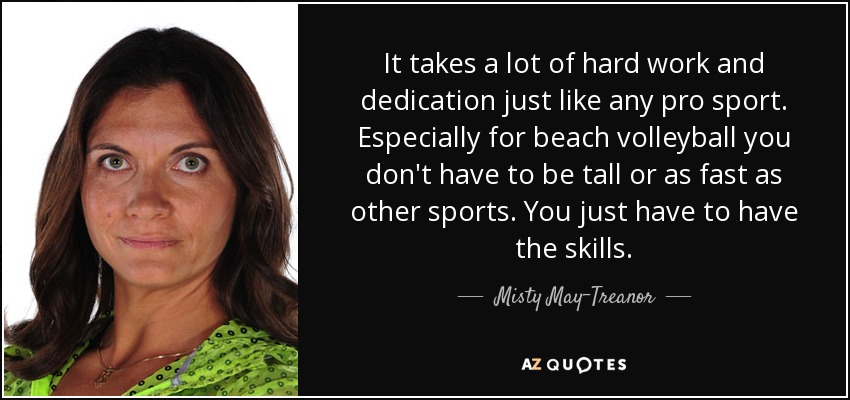 It takes a lot of hard work and dedication just like any pro sport. Especially for beach volleyball you don't have to be tall or as fast as other sports. You just have to have the skills. - Misty May-Treanor