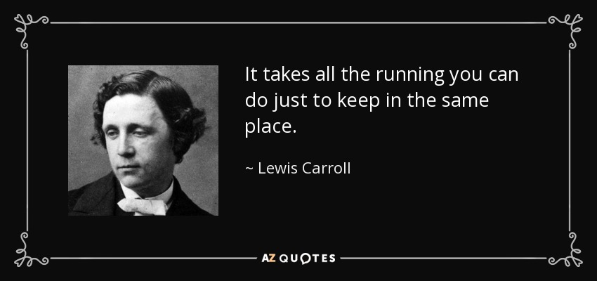 It takes all the running you can do just to keep in the same place. - Lewis Carroll