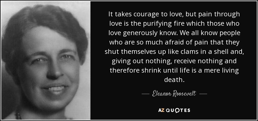 It takes courage to love, but pain through love is the purifying fire which those who love generously know. We all know people who are so much afraid of pain that they shut themselves up like clams in a shell and, giving out nothing, receive nothing and therefore shrink until life is a mere living death. - Eleanor Roosevelt