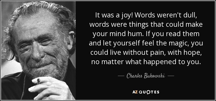 It was a joy! Words weren't dull, words were things that could make your mind hum. If you read them and let yourself feel the magic, you could live without pain, with hope, no matter what happened to you. - Charles Bukowski