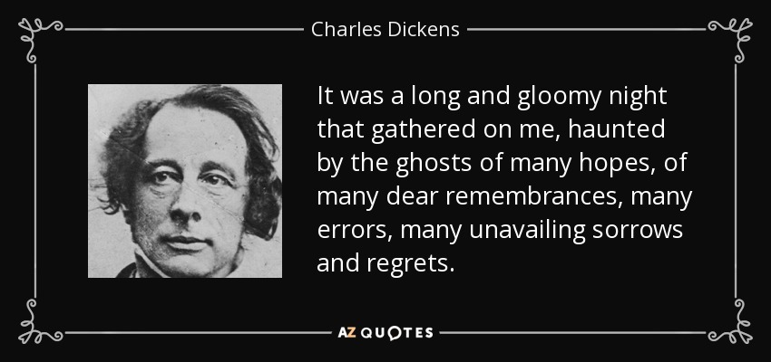 It was a long and gloomy night that gathered on me, haunted by the ghosts of many hopes, of many dear remembrances, many errors, many unavailing sorrows and regrets. - Charles Dickens