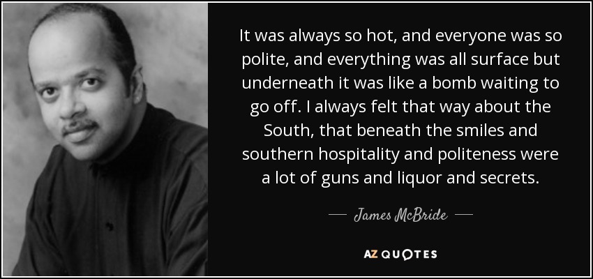It was always so hot, and everyone was so polite, and everything was all surface but underneath it was like a bomb waiting to go off. I always felt that way about the South, that beneath the smiles and southern hospitality and politeness were a lot of guns and liquor and secrets. - James McBride