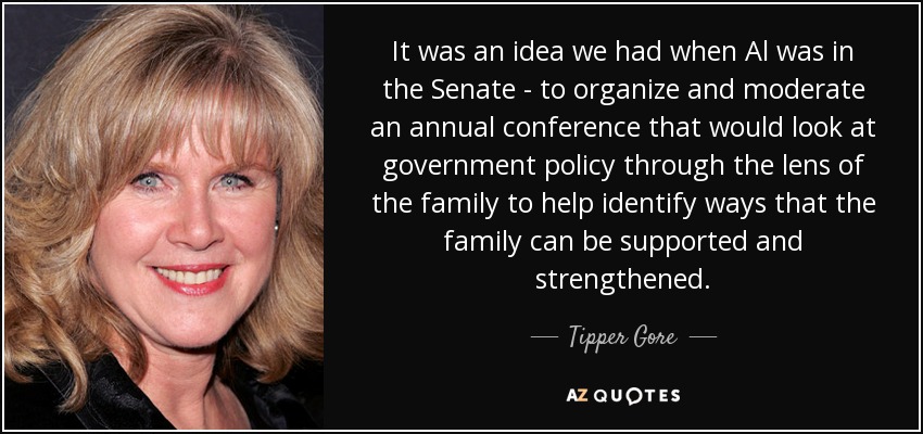 It was an idea we had when Al was in the Senate - to organize and moderate an annual conference that would look at government policy through the lens of the family to help identify ways that the family can be supported and strengthened. - Tipper Gore