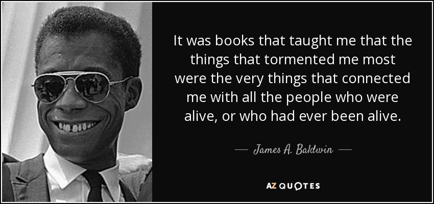 It was books that taught me that the things that tormented me most were the very things that connected me with all the people who were alive, or who had ever been alive. - James A. Baldwin