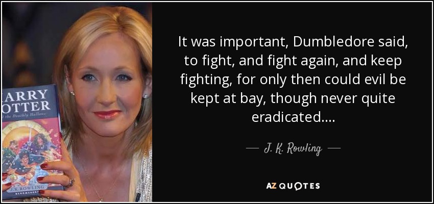It was important, Dumbledore said, to fight, and fight again, and keep fighting, for only then could evil be kept at bay, though never quite eradicated. . . . - J. K. Rowling