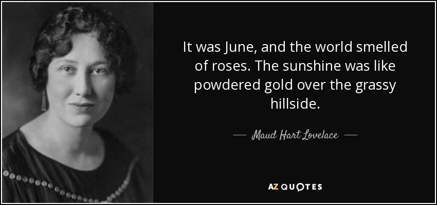 It was June, and the world smelled of roses. The sunshine was like powdered gold over the grassy hillside. - Maud Hart Lovelace