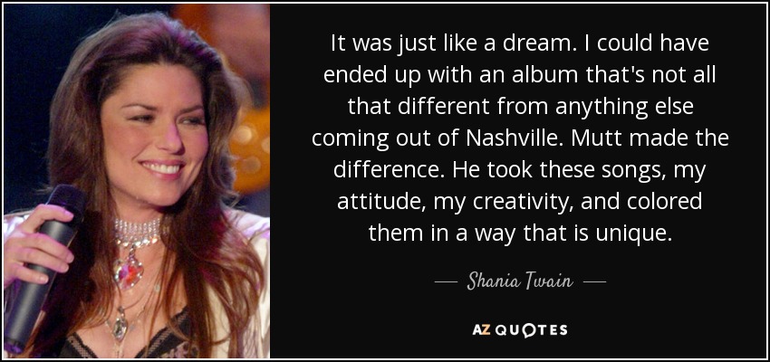 It was just like a dream. I could have ended up with an album that's not all that different from anything else coming out of Nashville. Mutt made the difference. He took these songs, my attitude, my creativity, and colored them in a way that is unique. - Shania Twain